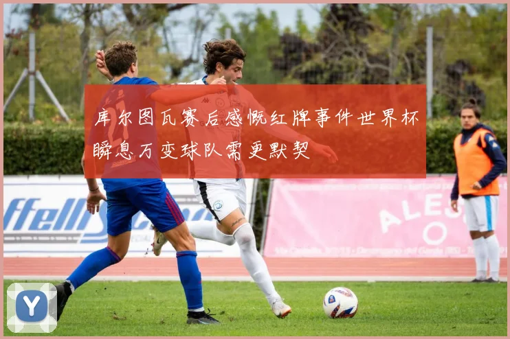 库尔图瓦赛后感慨红牌事件世界杯瞬息万变球队需更默契