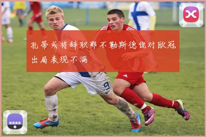 孔蒂或将辞职那不勒斯德佬对欧冠出局表现不满