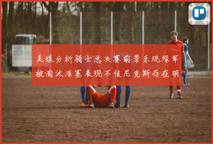 美媒分析骑士总决赛前景乐观绿军被淘汰活塞表现不佳尼克斯存在明显短板