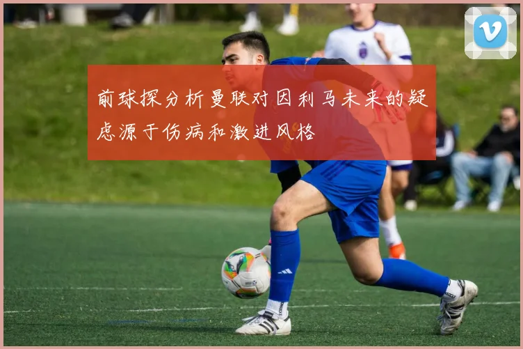 前球探分析曼联对因利马未来的疑虑源于伤病和激进风格