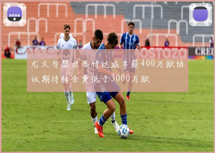 尤文与瑟尔洛特达成年薪400万欧协议期待转会费低于3000万欧