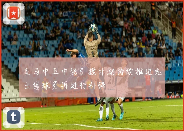 皇马中卫中场引援计划持续推进先出售球员再进行补强