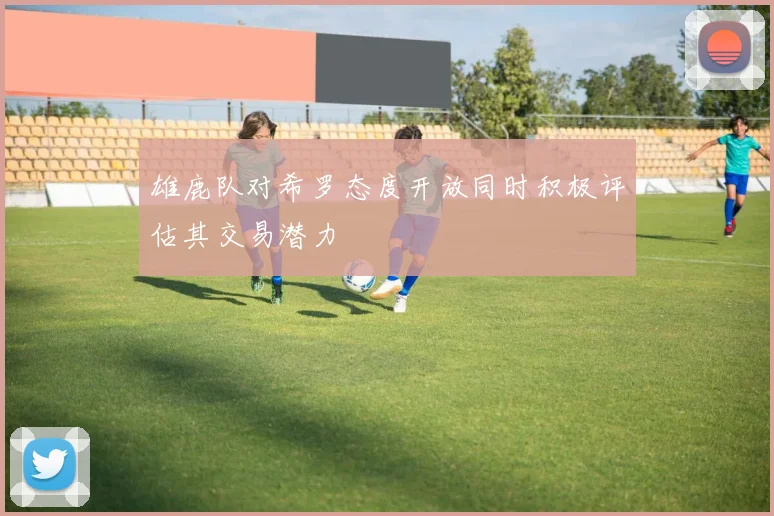 雄鹿队对希罗态度开放同时积极评估其交易潜力