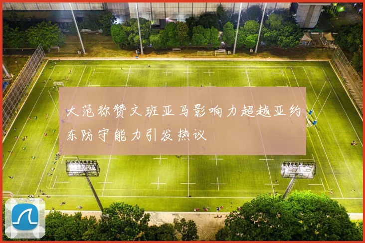 大范称赞文班亚马影响力超越亚约东防守能力引发热议