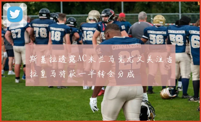 斯基拉透露AC米兰马竞尤文关注吉拉皇马将获一半转会分成