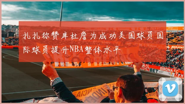 扎扎称赞库杜詹为成功美国球员国际球员提升NBA整体水平