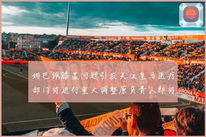姆巴佩膝盖问题引发关注皇马医疗部门将进行重大调整原负责人即将离任