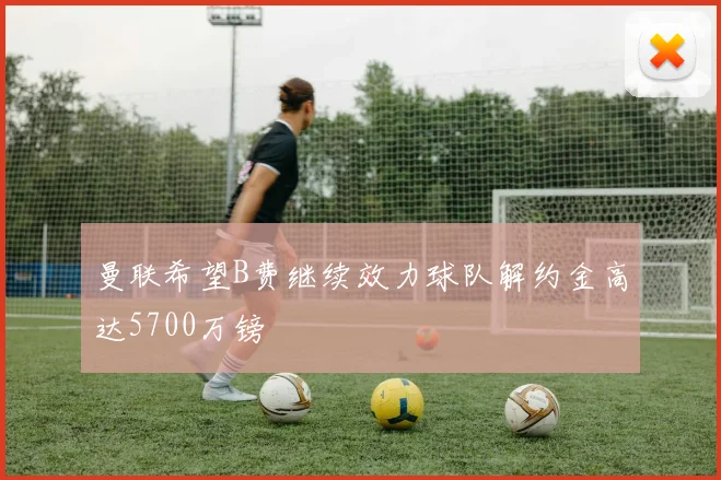 曼联希望B费继续效力球队解约金高达5700万镑