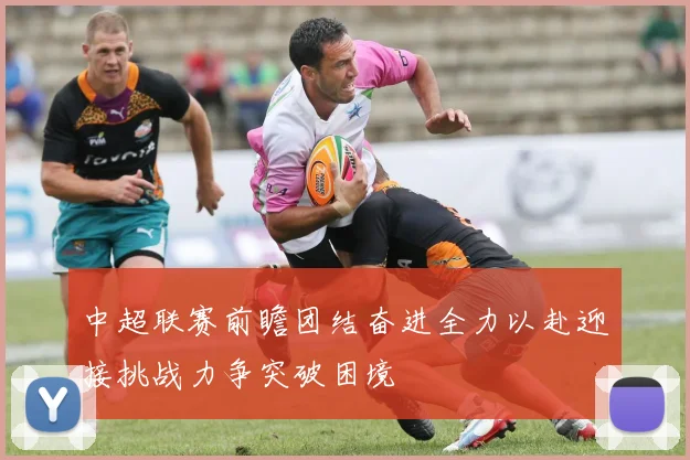 中超联赛前瞻团结奋进全力以赴迎接挑战力争突破困境