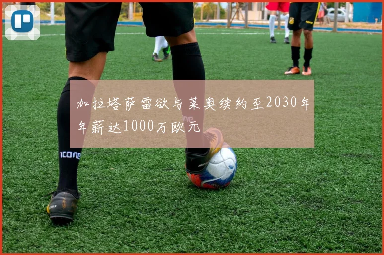 加拉塔萨雷欲与莱奥续约至2030年年薪达1000万欧元
