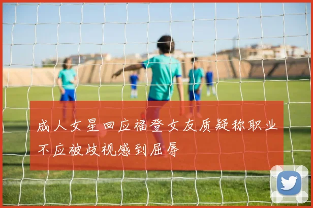 成人女星回应福登女友质疑称职业不应被歧视感到屈辱