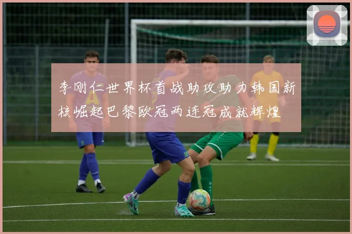 李刚仁世界杯首战助攻助力韩国新核崛起巴黎欧冠两连冠成就辉煌