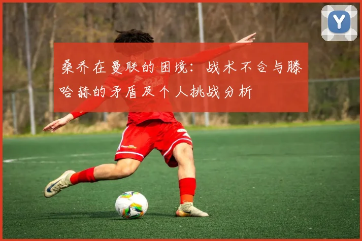 桑乔在曼联的困境：战术不合与滕哈赫的矛盾及个人挑战分析