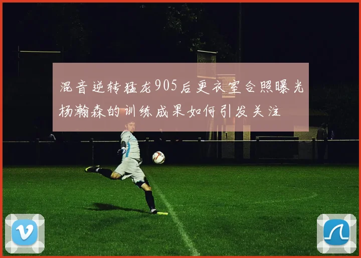 混音逆转猛龙905后更衣室合照曝光杨瀚森的训练成果如何引发关注