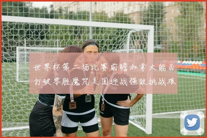 世界杯第二场比赛前瞻加拿大能否打破零胜魔咒美国迎战强敌挑战艰巨