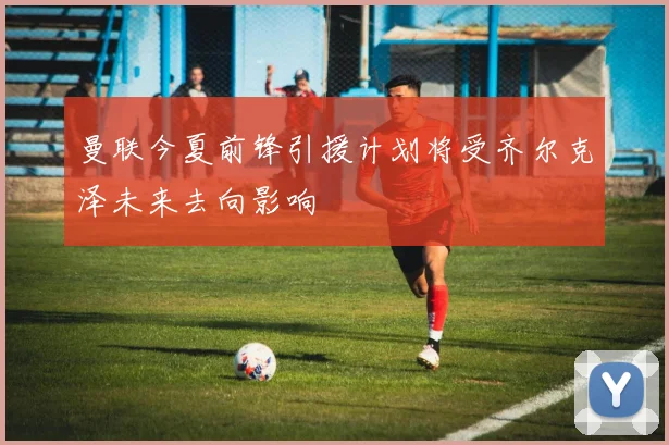 曼联今夏前锋引援计划将受齐尔克泽未来去向影响