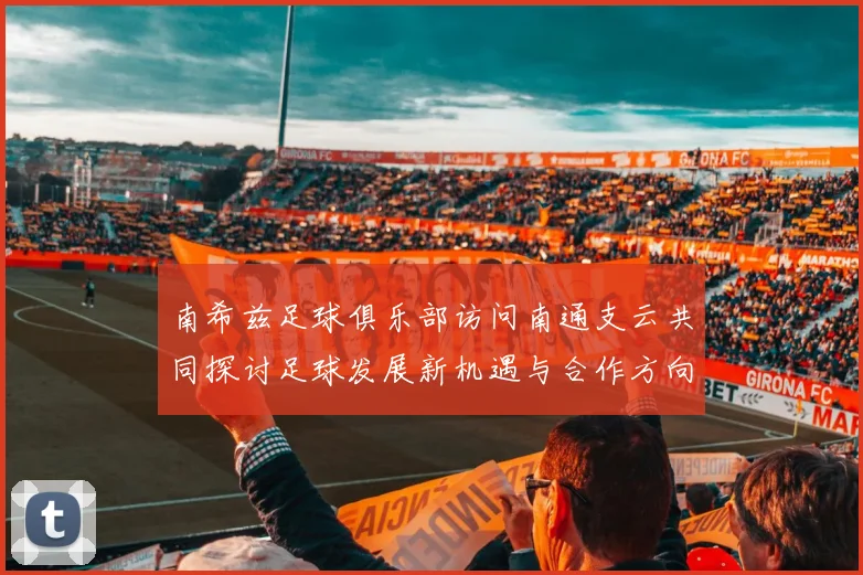 南希兹足球俱乐部访问南通支云共同探讨足球发展新机遇与合作方向