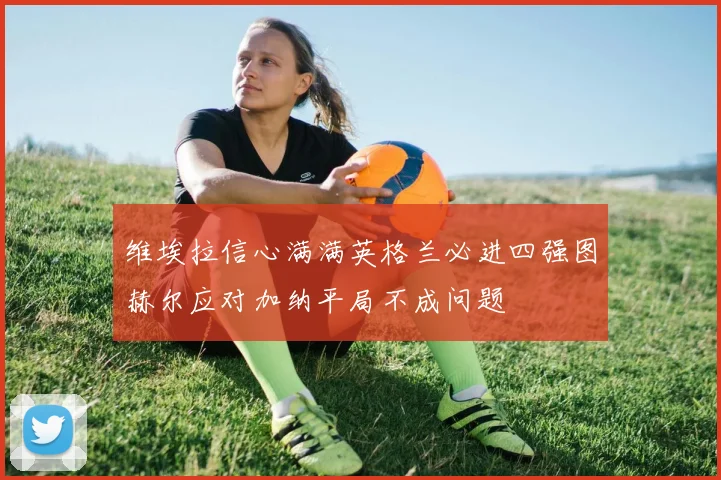 维埃拉信心满满英格兰必进四强图赫尔应对加纳平局不成问题