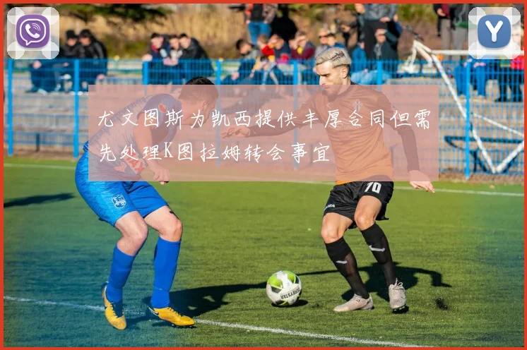 尤文图斯为凯西提供丰厚合同但需先处理K图拉姆转会事宜