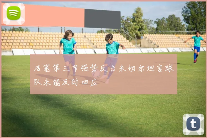 活塞第三节强势反击米切尔坦言球队未能及时回应
