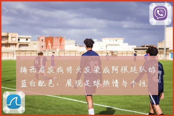 梅西启发我将头发染成阿根廷队的蓝白配色，展现足球热情与个性