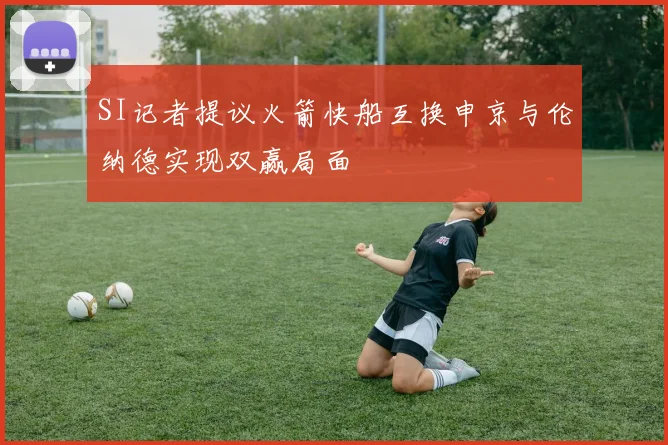 SI记者提议火箭快船互换申京与伦纳德实现双赢局面